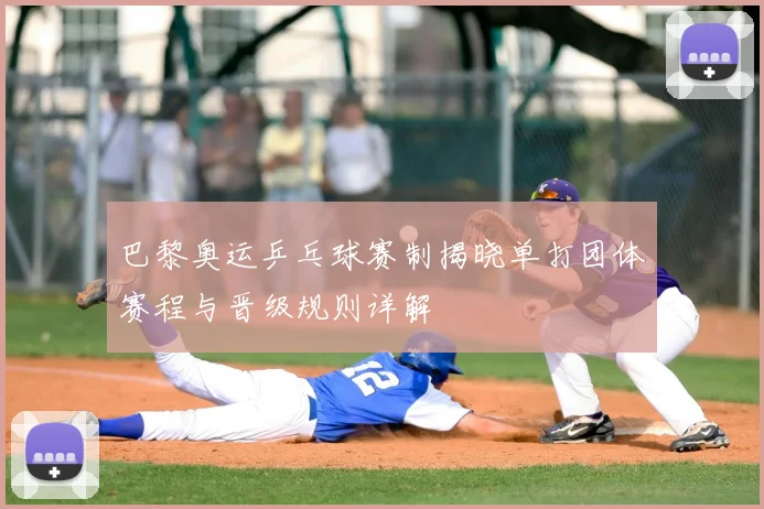 巴黎奥运乒乓球赛制揭晓单打团体赛程与晋级规则详解