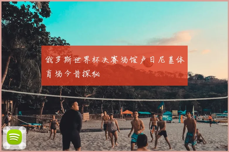 俄罗斯世界杯决赛场馆卢日尼基体育场今昔探秘