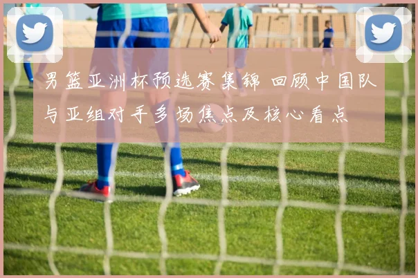男篮亚洲杯预选赛集锦 回顾中国队与亚组对手多场焦点及核心看点