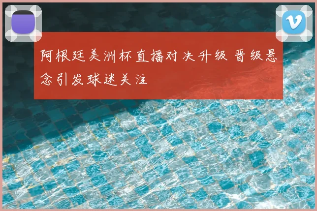 阿根廷美洲杯直播对决升级 晋级悬念引发球迷关注