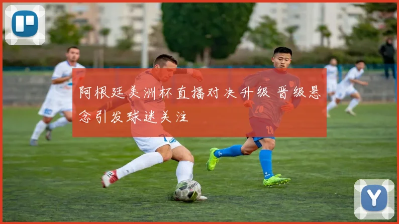 阿根廷美洲杯直播对决升级 晋级悬念引发球迷关注