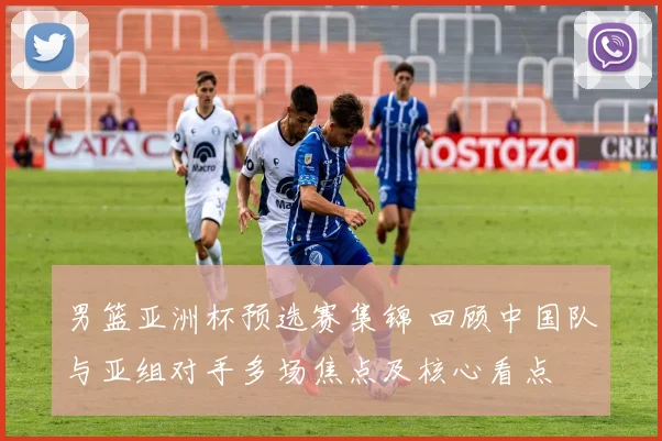 男篮亚洲杯预选赛集锦 回顾中国队与亚组对手多场焦点及核心看点