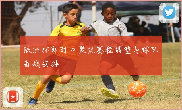 欧洲杯即时口聚焦赛程调整与球队备战安排