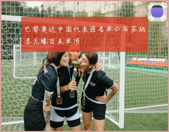 巴黎奥运中国代表团名单公布苏炳添无缘百米单项