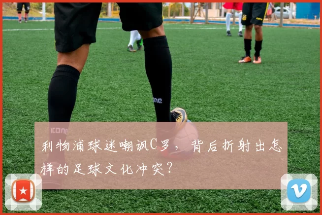 利物浦球迷嘲讽C罗，背后折射出怎样的足球文化冲突？