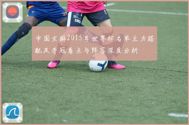 中国女排2015年世界杯名单主力搭配及夺冠看点与阵容深度分析