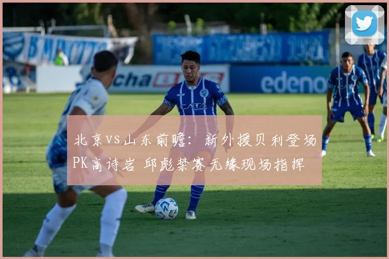 北京vs山东前瞻：新外援贝利登场PK高诗岩 邱彪禁赛无缘现场指挥