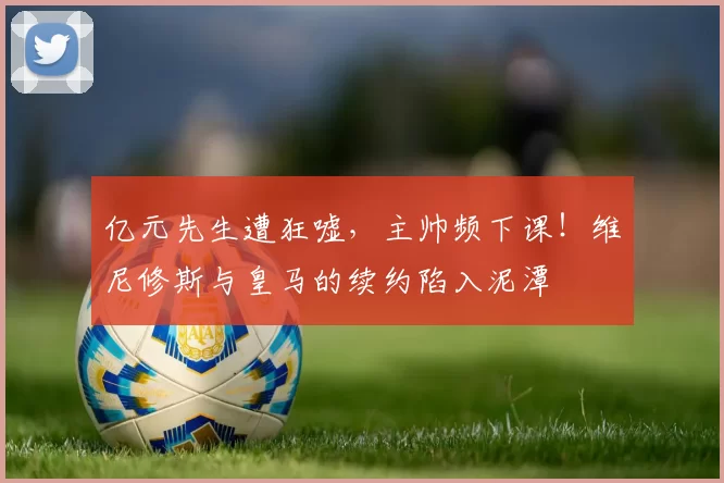 亿元先生遭狂嘘，主帅频下课！维尼修斯与皇马的续约陷入泥潭