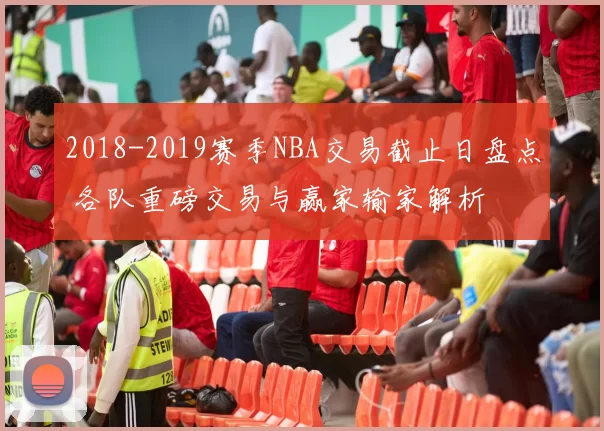 2018-2019赛季NBA交易截止日盘点 各队重磅交易与赢家输家解析