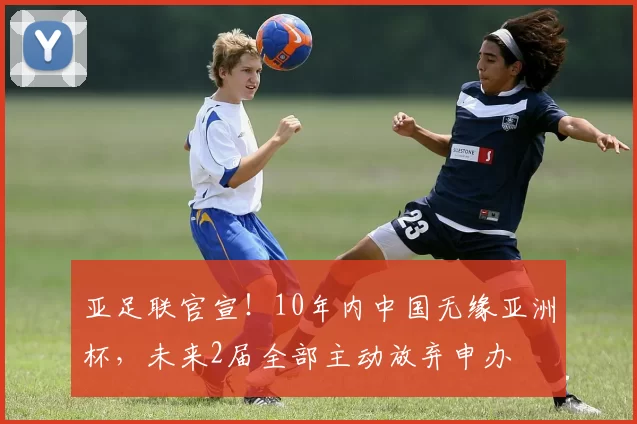 亚足联官宣！10年内中国无缘亚洲杯，未来2届全部主动放弃申办