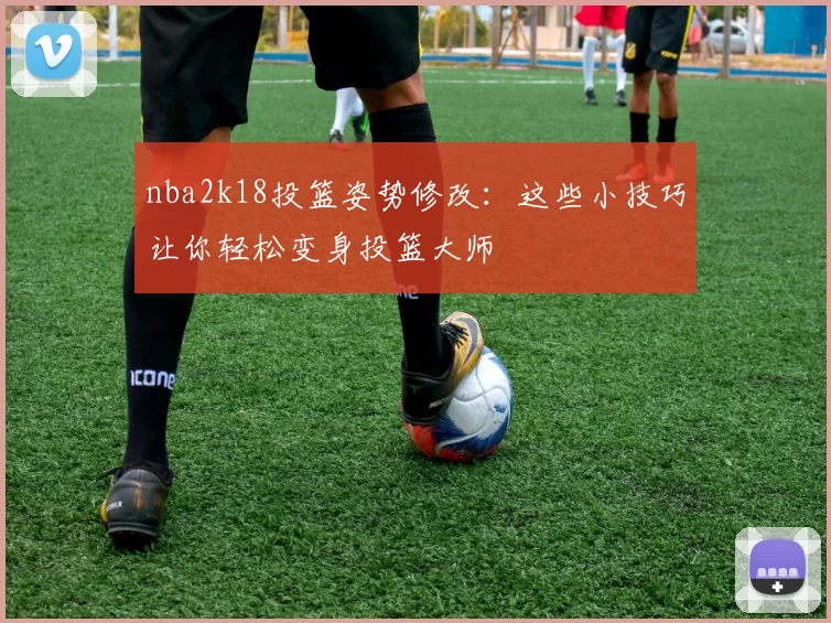nba2k18投篮姿势修改：这些小技巧让你轻松变身投篮大师