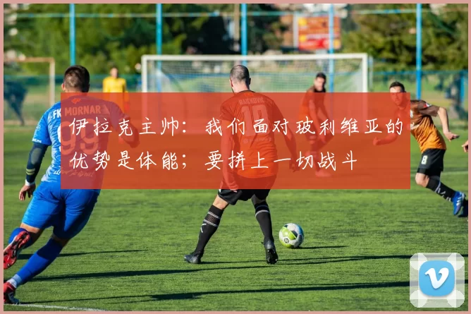 伊拉克主帅：我们面对玻利维亚的优势是体能；要拼上一切战斗