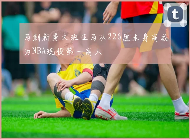 马刺新秀文班亚马以226厘米身高成为NBA现役第一高人