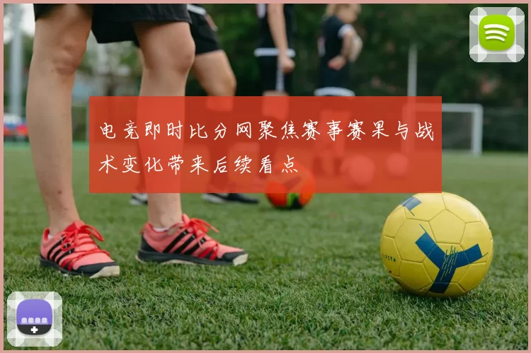 电竞即时比分网聚焦赛事赛果与战术变化带来后续看点