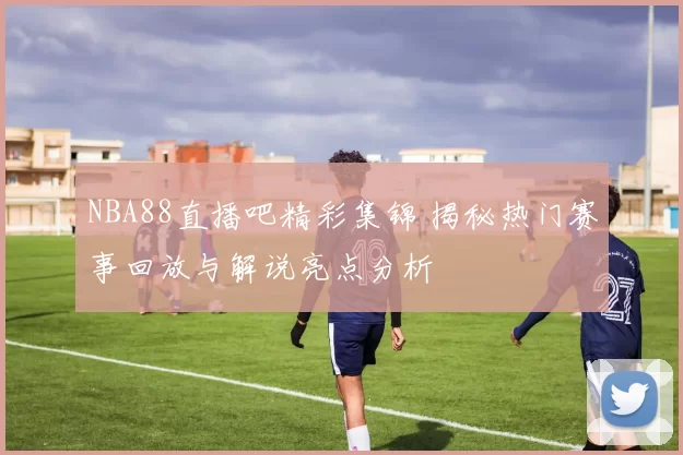 NBA88直播吧精彩集锦 揭秘热门赛事回放与解说亮点分析