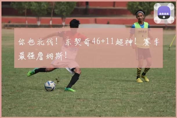 你也北伐！东契奇46+11超神！赛季最强詹姆斯！