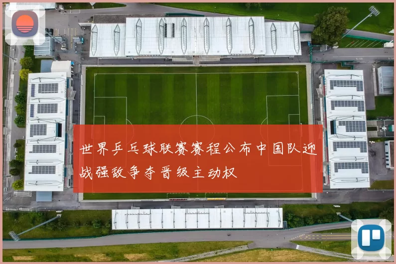 世界乒乓球联赛赛程公布中国队迎战强敌争夺晋级主动权