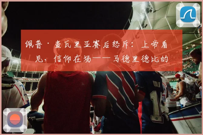 佩普·查瓦里亚赛后怒斥：上帝看得见，信仰在场——马德里德比的九分钟风暴