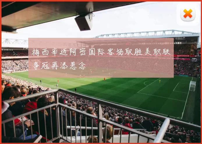 梅西率迈阿密国际客场取胜美职联争冠再添悬念