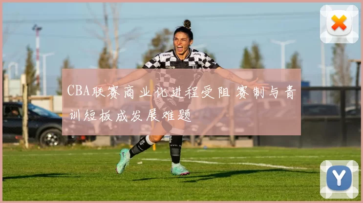 CBA联赛商业化进程受阻 赛制与青训短板成发展难题