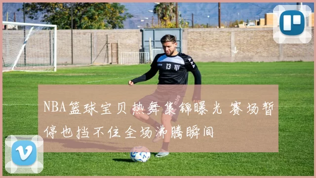 NBA篮球宝贝热舞集锦曝光 赛场暂停也挡不住全场沸腾瞬间