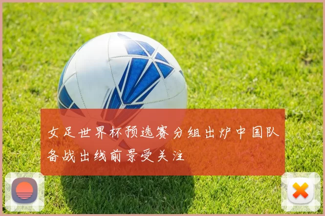 女足世界杯预选赛分组出炉中国队备战出线前景受关注