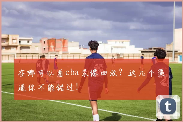 在哪可以看cba录像回放？这几个渠道你不能错过！