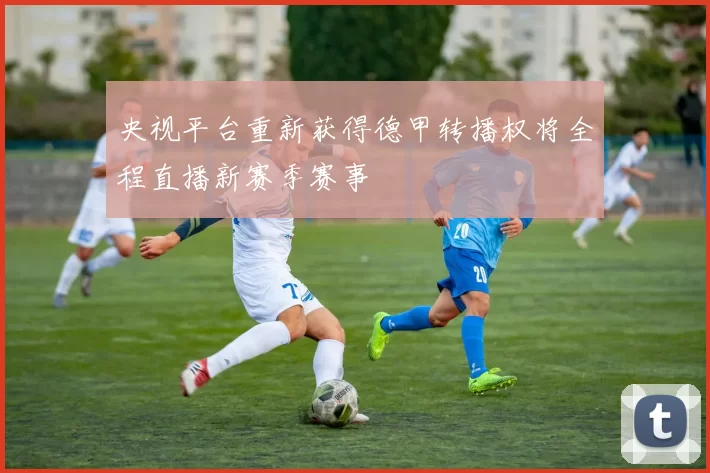 央视平台重新获得德甲转播权将全程直播新赛季赛事