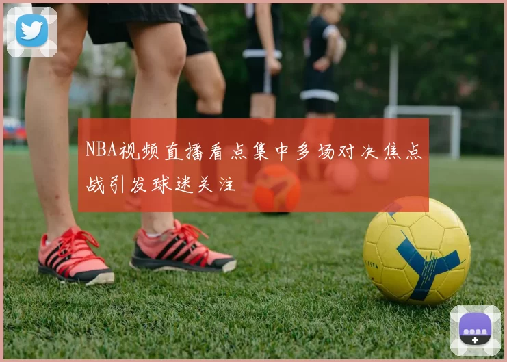 NBA视频直播看点集中多场对决焦点战引发球迷关注