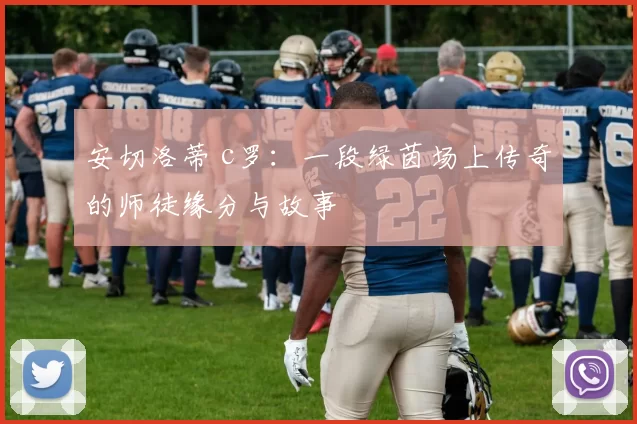 安切洛蒂 c罗：一段绿茵场上传奇的师徒缘分与故事