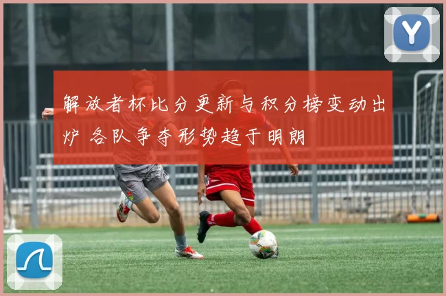 解放者杯比分更新与积分榜变动出炉 各队争夺形势趋于明朗