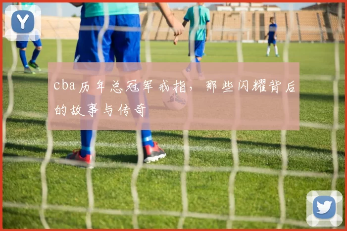 cba历年总冠军戒指，那些闪耀背后的故事与传奇