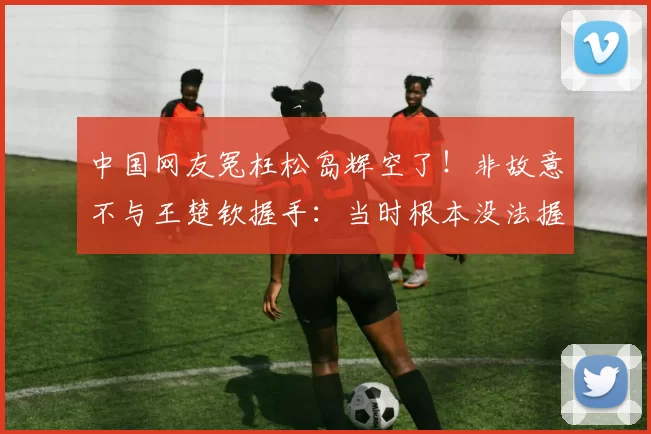 中国网友冤枉松岛辉空了！非故意不与王楚钦握手：当时根本没法握