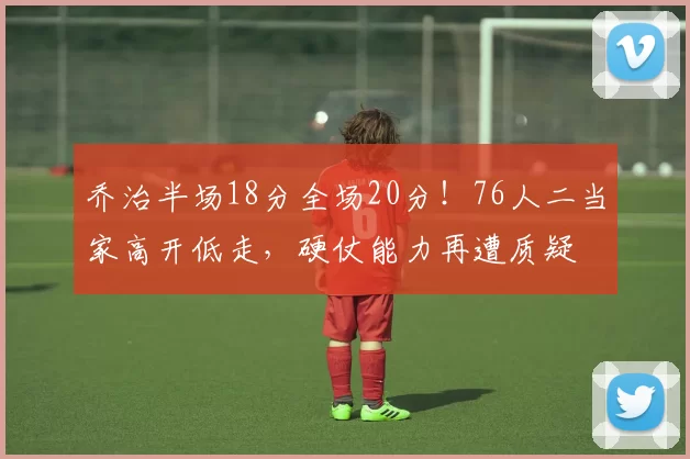 乔治半场18分全场20分！76人二当家高开低走，硬仗能力再遭质疑