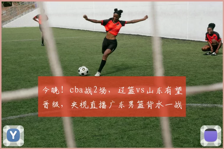 今晚！cba战2场，辽篮vs山东有望晋级，央视直播广东男篮背水一战