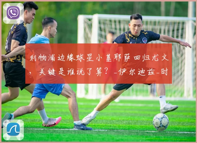 利物浦边缘球星小基耶萨回归尤文，关键是谁说了算？_伊尔迪兹_时间_意甲