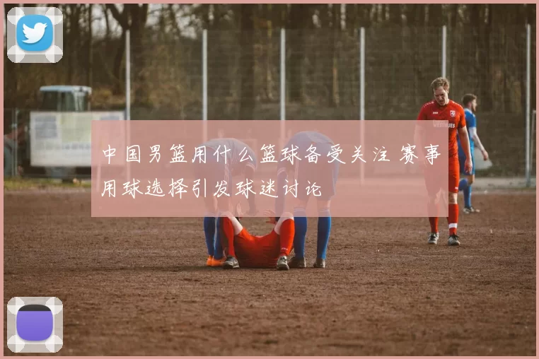 中国男篮用什么篮球备受关注 赛事用球选择引发球迷讨论