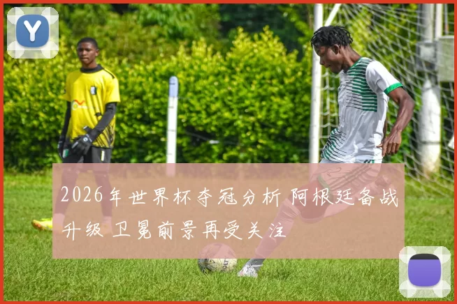 2026年世界杯夺冠分析 阿根廷备战升级 卫冕前景再受关注