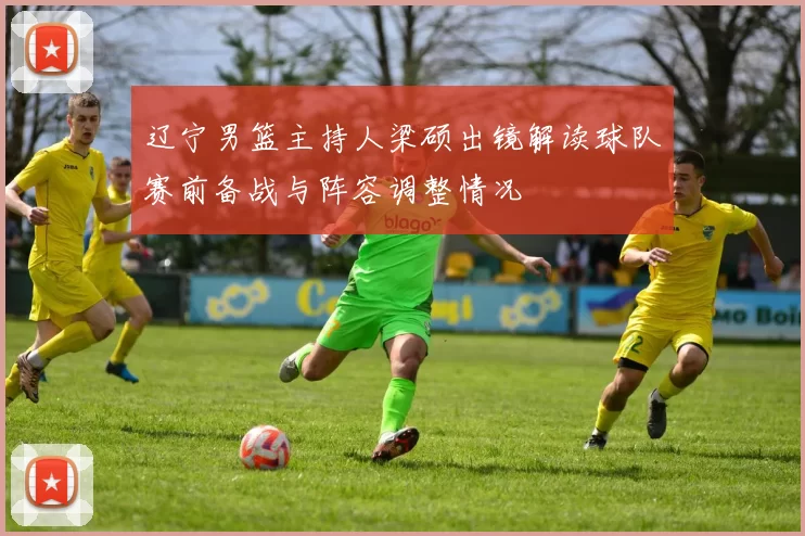 辽宁男篮主持人梁硕出镜解读球队赛前备战与阵容调整情况