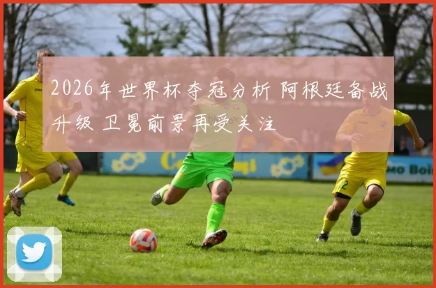 2026年世界杯夺冠分析 阿根廷备战升级 卫冕前景再受关注