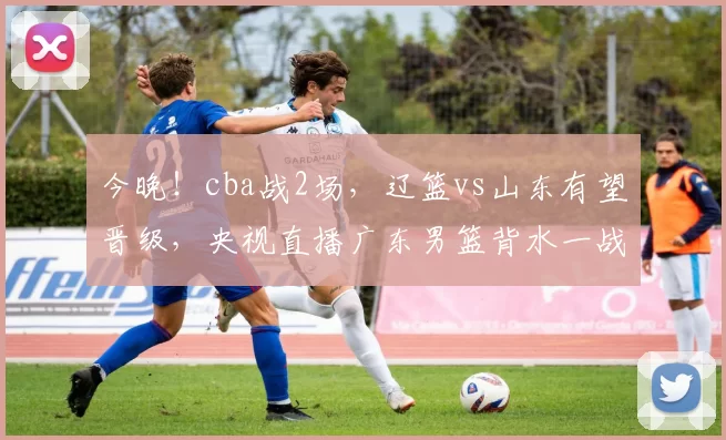 今晚！cba战2场，辽篮vs山东有望晋级，央视直播广东男篮背水一战