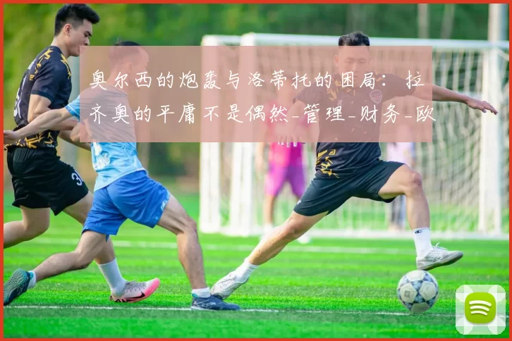 奥尔西的炮轰与洛蒂托的困局：拉齐奥的平庸不是偶然_管理_财务_欧冠