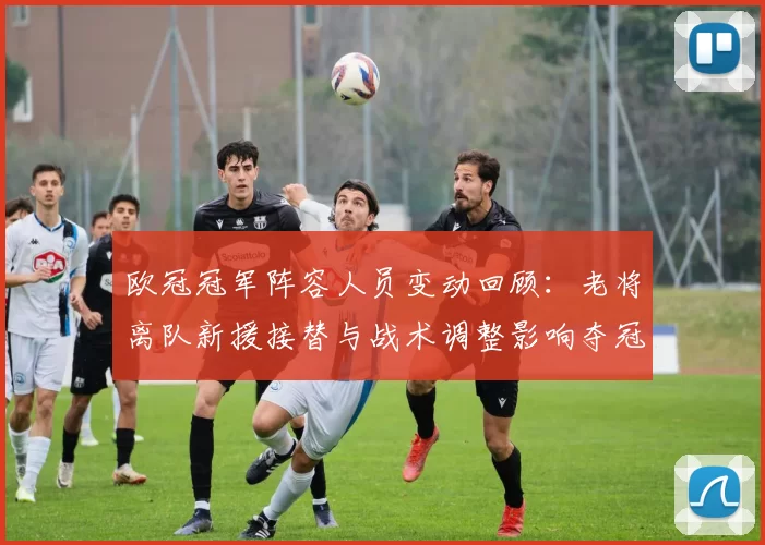 欧冠冠军阵容人员变动回顾：老将离队新援接替与战术调整影响夺冠节奏