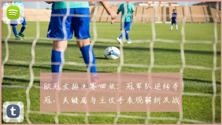 欧冠女排决赛回放:冠军队逆转夺冠,关键局与主攻手表现解析及战术亮点