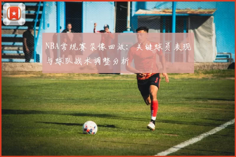 NBA常规赛录像回放：关键球员表现与球队战术调整分析