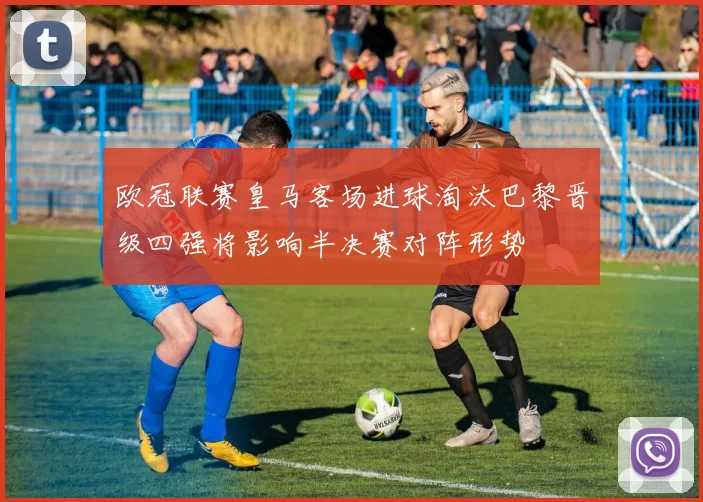 欧冠联赛皇马客场进球淘汰巴黎晋级四强将影响半决赛对阵形势