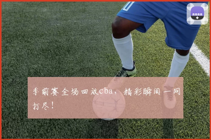季前赛全场回放cba，精彩瞬间一网打尽！