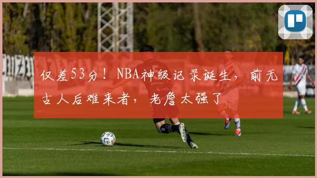 仅差53分！NBA神级记录诞生，前无古人后难来者，老詹太强了