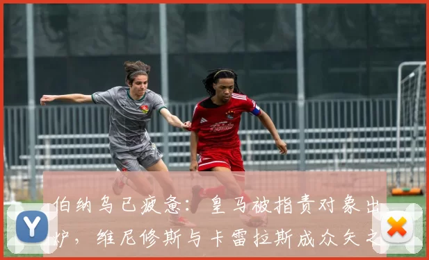 伯纳乌已疲惫：皇马被指责对象出炉，维尼修斯与卡雷拉斯成众矢之的