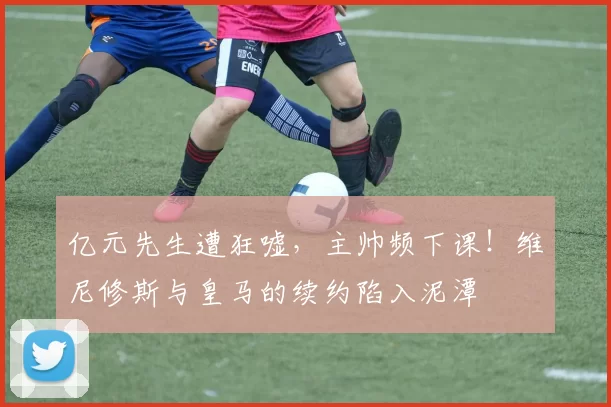 亿元先生遭狂嘘，主帅频下课！维尼修斯与皇马的续约陷入泥潭